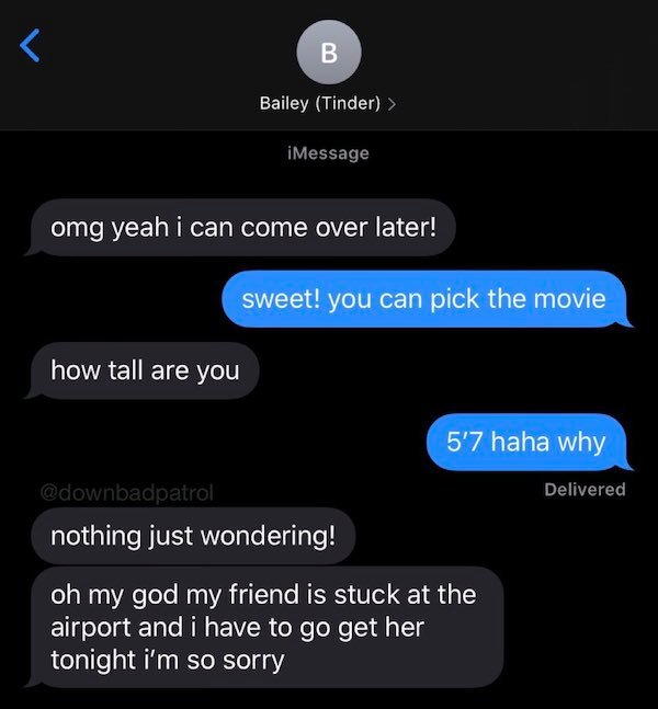 screenshot -  iMessage omg yeah i can come over later! sweet! you can pick the movie how tall are you 5'7 haha why Delivered nothing just wondering! oh my god my friend is stuck at the airport and i have to go get her tonight i'm so sorry