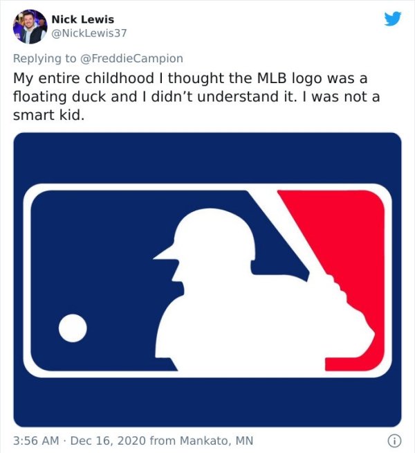 mlb - Nick Lewis 37 My entire childhood I thought the Mlb logo was a floating duck and I didn't understand it. I was not a smart kid. from Mankato, Mn