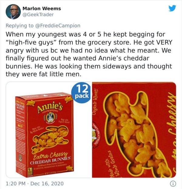 snack - Marlon Weems When my youngest was 4 or 5 he kept begging for "highfive guys" from the grocery store. He got Very angry with us bc we had no idea what he meant. We finally figured out he wanted Annie's cheddar bunnies. He was looking them sideways 