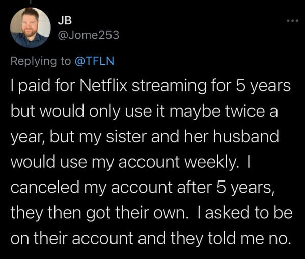 tweets about cheap people -- I paid for Netflix streaming for 5 years but would only use it maybe twice a year, but my sister and her husband would use my account weekly. I canceled my account after 5 years, they then got their own. I asked to be on their