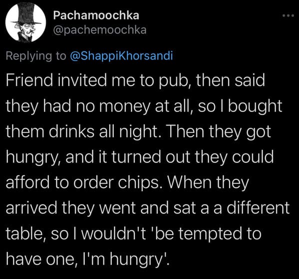 tweets about cheap people - Friend invited me to pub, then said they had no money at all, so I bought them drinks all night. Then they got hungry, and it turned out they could afford to order chips. When they arrived they went and sat a a different table,