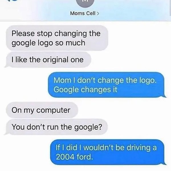 dumb text messages - Please stop changing the google logo so much I the original one Mom I don't change the logo. Google changes it On my computer You don't run the google? If I did I wouldn't be driving a 2004 ford.
