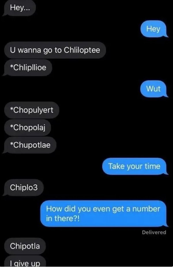 dumb text messages - Hey... Hey U wanna go to Chliloptee Chlipllioe Wut Chopulyert Chopolaj Chupotlae Take your time Chiplo3 How did you even get a number in there?! Delivered Chipotla I give up