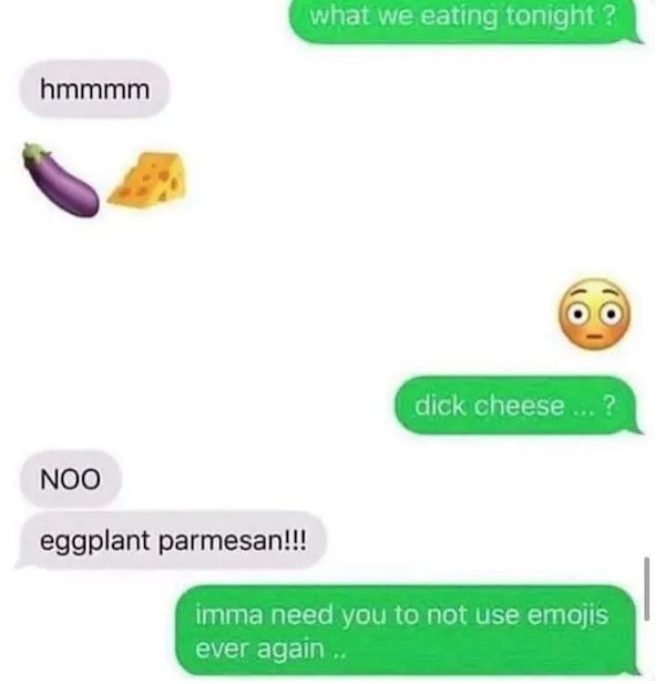 dumb text messages - what we eating tonight? hmmmm dick cheese ... ? Noo eggplant parmesan!!! imma need you to not use emojis ever again..
