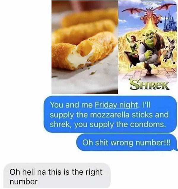 dumb text messages - You and me Friday night. I'll supply the mozzarella sticks and shrek, you supply the condoms. Oh shit wrong number!!! Oh hell na this is the right number
