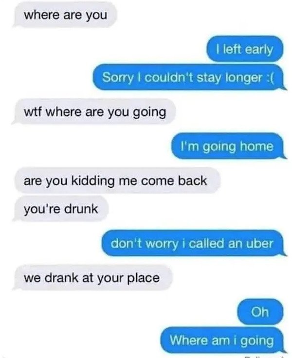 dumb text messages - where are you I left early Sorry I couldn't stay longer wtf where are you going I'm going home are you kidding me come back you're drunk don't worry i called an uber we drank at your place Oh Where am i going