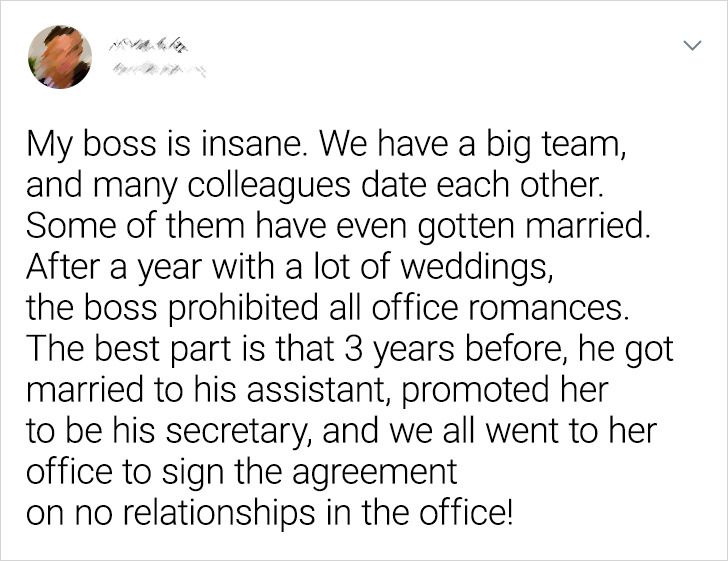 2020 - My boss is insane. We have a big team, and many colleagues date each other. Some of them have even gotten married. After a year with a lot of weddings, the boss prohibited all office romances. The best part is that 3 years before, he got married to