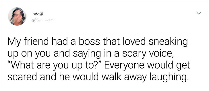 paper - My friend had a boss that loved sneaking up on you and saying in a scary voice, "What are you up to?" Everyone would get scared and he would walk away laughing.