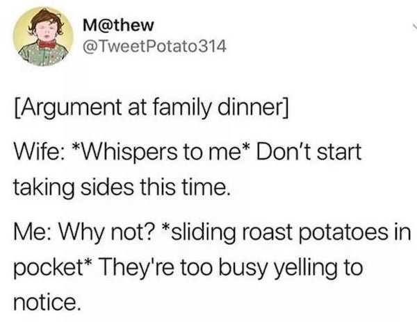 girlfriends 22 rules - M Potato 314 Argument at family dinner Wife Whispers to me Don't start taking sides this time. Me Why not? sliding roast potatoes in pocket They're too busy yelling to notice.