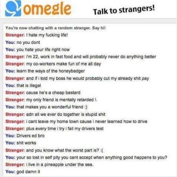 omegle memes - Somegle Talk to strangers! You're now chatting with a random stranger. Say hi! Stranger. I hate my fucking life! You no you dont You you hate your life right now Stranger. I'm 22, work in fast food and will probably never do anything better