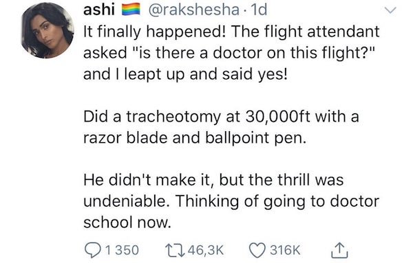 ashi . 1d It finally happened! The flight attendant asked "is there a doctor on this flight?" and I leapt up and said yes! Did a tracheotomy at 30,000ft with a razor blade and ballpoint pen. He didn't make it, but the thrill was undeniable. Thinking of…