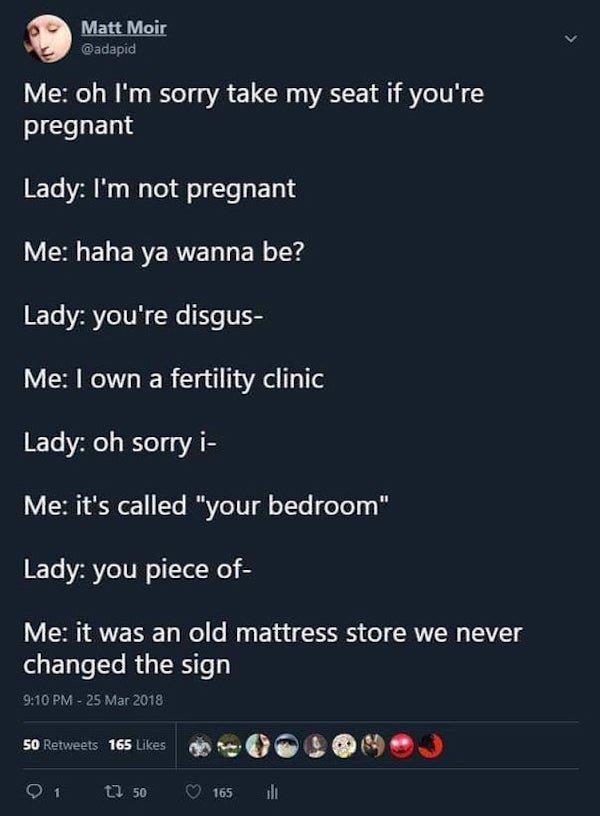 Fertility clinic - Matt Moir Me oh I'm sorry take my seat if you're pregnant Lady I'm not pregnant Me haha ya wanna be? Lady you're disgus Me I own a fertility clinic Lady oh sorry i Me it's called "your bedroom" Lady you piece of Me it was an old mattres