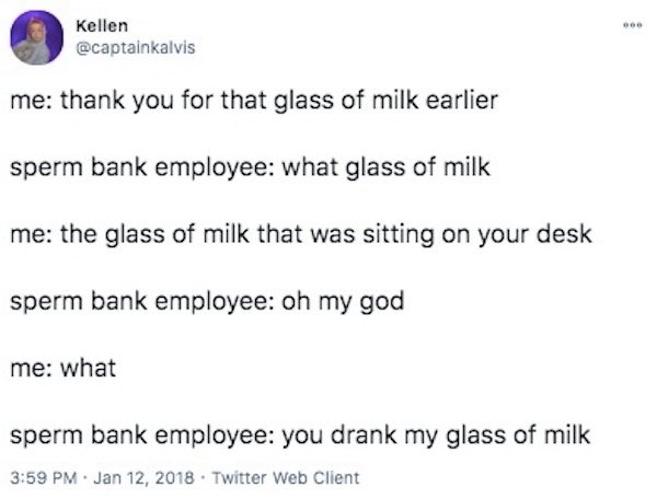 paper - Bb Kellen me thank you for that glass of milk earlier sperm bank employee what glass of milk me the glass of milk that was sitting on your desk sperm bank employee oh my god me what sperm bank employee you drank my glass of milk . Twitter Web Clie