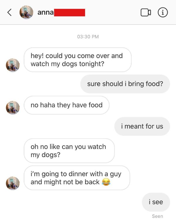 icon - anna i hey! could you come over and watch my dogs tonight? sure should i bring food? no haha they have food i meant for us oh no can you watch my dogs? i'm going to dinner with a guy and might not be back i see Seen
