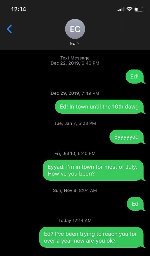 screenshot - Ec Ed > Text Message , Ed! , Ed! In town until the 10th dawg Tue, Jan 7, Eyyyyyad Fri, Jul 10, Eyyad. I'm in town for most of July. How've you been? Sun, Nov 8, Ed Today Ed? I've been trying to reach you for over a year now are you ok?