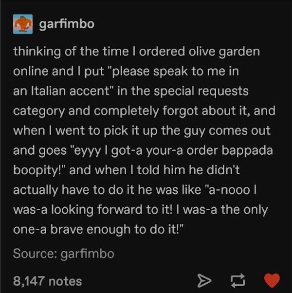 garfimbo thinking of the time I ordered olive garden online and I put "please speak to me in an Italian accent" in the special requests category and completely forgot about it, and when I went to pick it up the guy comes out and goes "eyyy I gota youra…