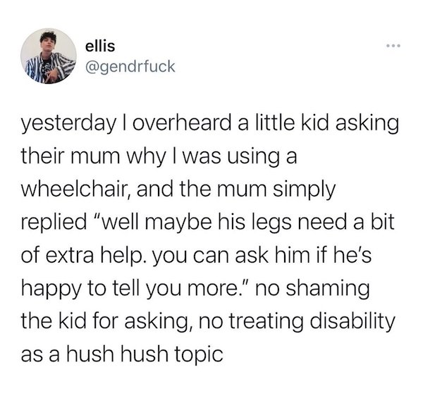 agree to disagree is reserved - ellis yesterday I overheard a little kid asking their mum why I was using a wheelchair, and the mum simply replied "well maybe his legs need a bit of extra help. you can ask him if he's happy to tell you more." no shaming t