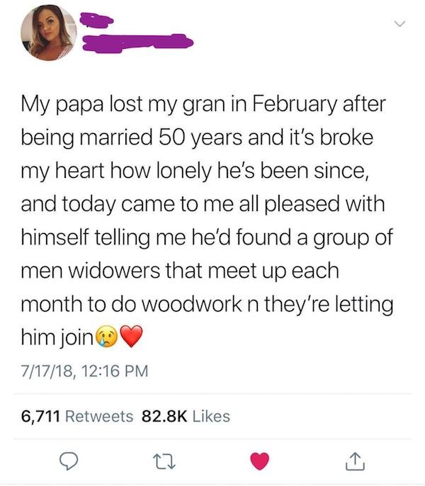 document - My papa lost my gran in February after being married 50 years and it's broke my heart how lonely he's been since, and today came to me all pleased with himself telling me he'd found a group of men widowers that meet up each month to do woodwork