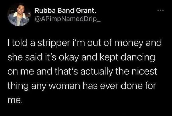 if i walk into a girls house - Rubba Band Grant. I told a stripper i'm out of money and she said it's okay and kept dancing on me and that's actually the nicest thing any woman has ever done for me.