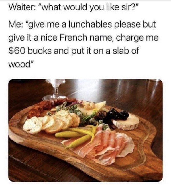 Food - Waiter "what would you sir?" Me "give me a lunchables please but give it a nice French name, charge me $60 bucks and put it on a slab of wood"