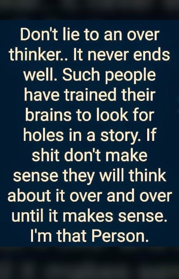 munich re - Don't lie to an over thinker.. It never ends well. Such people have trained their brains to look for holes in a story. If shit don't make sense they will think about it over and over until it makes sense. I'm that Person.
