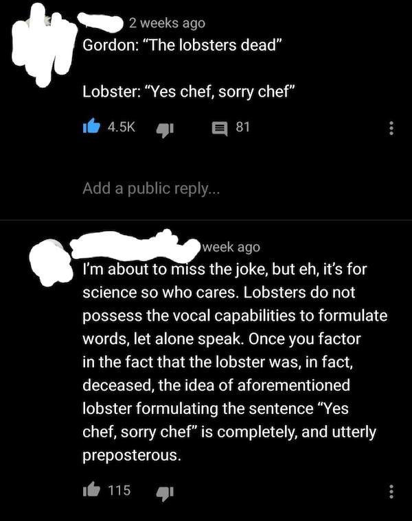 monochrome - 2 weeks ago Gordon "The lobsters dead" Lobster "Yes chef, sorry chef" E 81 Add a public ... week ago I'm about to miss the joke, but eh, it's for science so who cares. Lobsters do not possess the vocal capabilities to formulate words, let alo