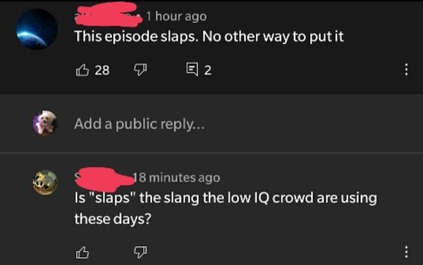 screenshot - 1 hour ago This episode slaps. No other way to put it 28 E 2 Add a public ... 18 minutes ago Is "slaps" the slang the low Iq crowd are using these days?