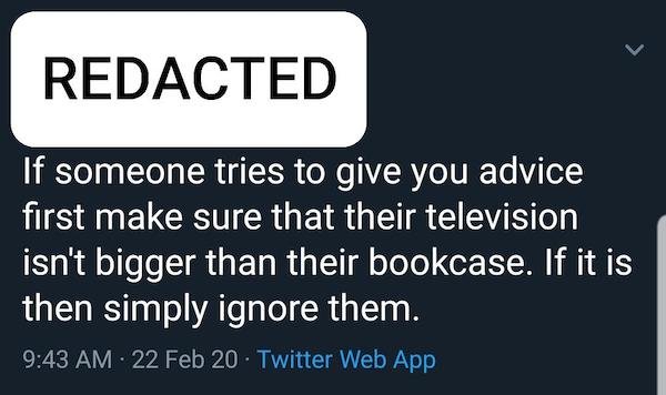 angle - Redacted If someone tries to give you advice first make sure that their television isn't bigger than their bookcase. If it is then simply ignore them. 22 Feb 20. Twitter Web App