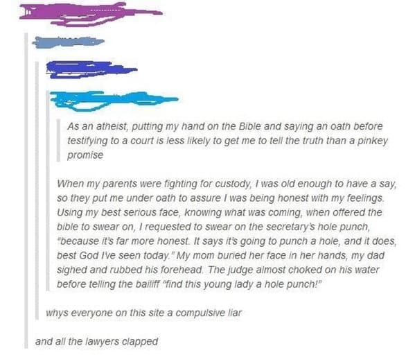 paper - As an atheist, putting my hand on the Bible and saying an oath before testifying to a court is less ly to get me to tell the truth than a pinkey promise When my parents were fighting for custody, I was old enough to have a say, so they put me unde