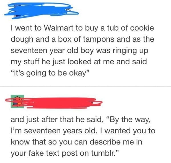 people caught lying - I went to Walmart to buy a tub of cookie dough and a box of tampons and as the seventeen year old boy was ringing up my stuff he just looked at me and said "it's going to be okay and just after that he said, By the way, I'm seventeen