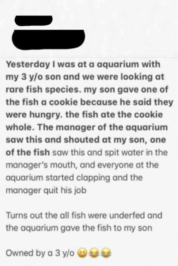 yesterday i was at an aquarium with my - Yesterday I was at a aquarium with my 3 yo son and we were looking at rare fish species. my son gave one of the fish a cookie because he said they were hungry. the fish ate the cookie whole. The manager of the aqua