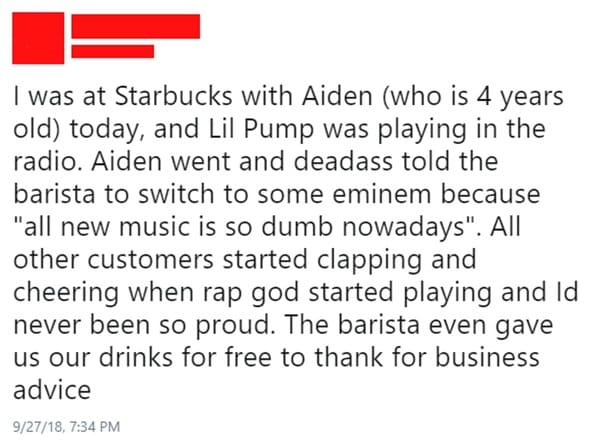 document - I was at Starbucks with Aiden who is 4 years old today, and Lil Pump was playing in the radio. Aiden went and deadass told the barista to switch to some eminem because "all new music is so dumb nowadays". All other customers started clapping an