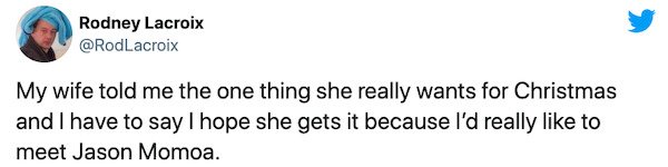 paper - Rodney Lacroix My wife told me the one thing she really wants for Christmas and I have to say I hope she gets it because I'd really to meet Jason Momoa.