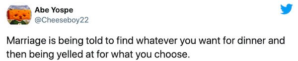 paper - Abe Yospe Marriage is being told to find whatever you want for dinner and then being yelled at for what you choose.