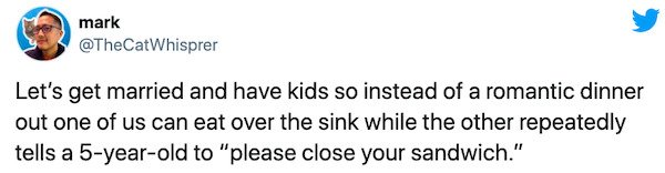 Başak Dizer - mark Let's get married and have kids so instead of a romantic dinner out one of us can eat over the sink while the other repeatedly tells a 5yearold to "please close your sandwich."