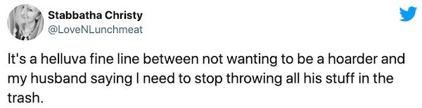 Stabbatha Christy It's a helluva fine line between not wanting to be a hoarder and my husband saying I need to stop throwing all his stuff in the trash.