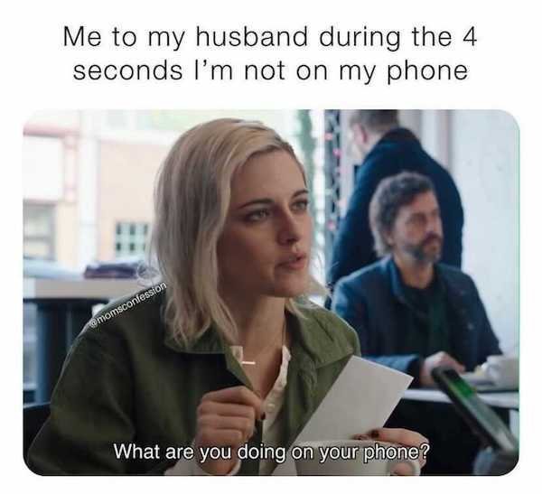 conversation - Me to my husband during the 4 seconds I'm not on my phone momsconfession What are you doing on your phone?