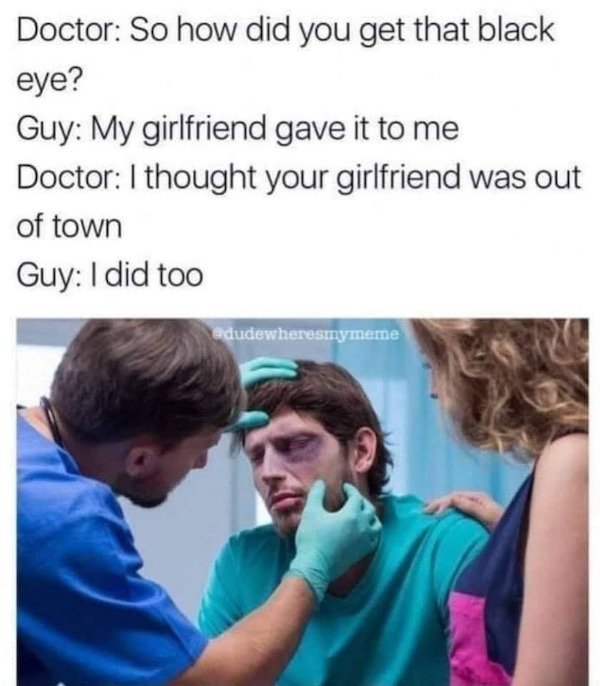 Black eye - Doctor So how did you get that black eye? Guy My girlfriend gave it to me Doctor I thought your girlfriend was out of town Guy I did too