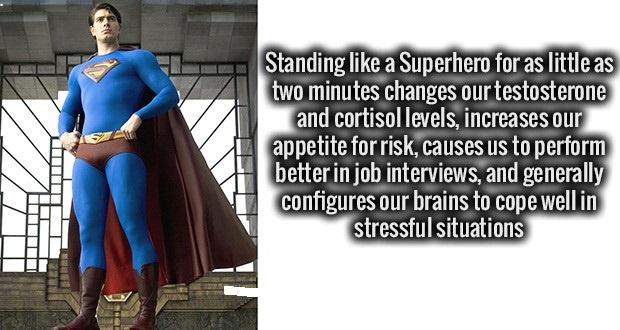 facts to make you smarter - Standing a Superhero for as little as two minutes changes our testosterone and cortisol levels, increases our appetite for risk, causes us to perform better in job interviews, and generally configures our brains to cope well in