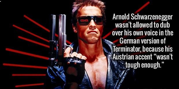terminator 1 - Arnold Schwarzenegger wasn't allowed to dub over his own voice in the German version of Terminator, because his Austrian accent wasn't tough enough." Re