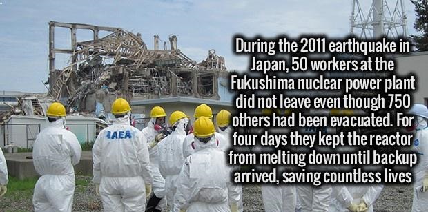 During the 2011 earthquake in Japan, 50 workers at the Fukushima nuclear power plant did not leave even though 750 others had been evacuated. For four days they kept the reactor from melting down until backup arrived, saving countless lives Laer
