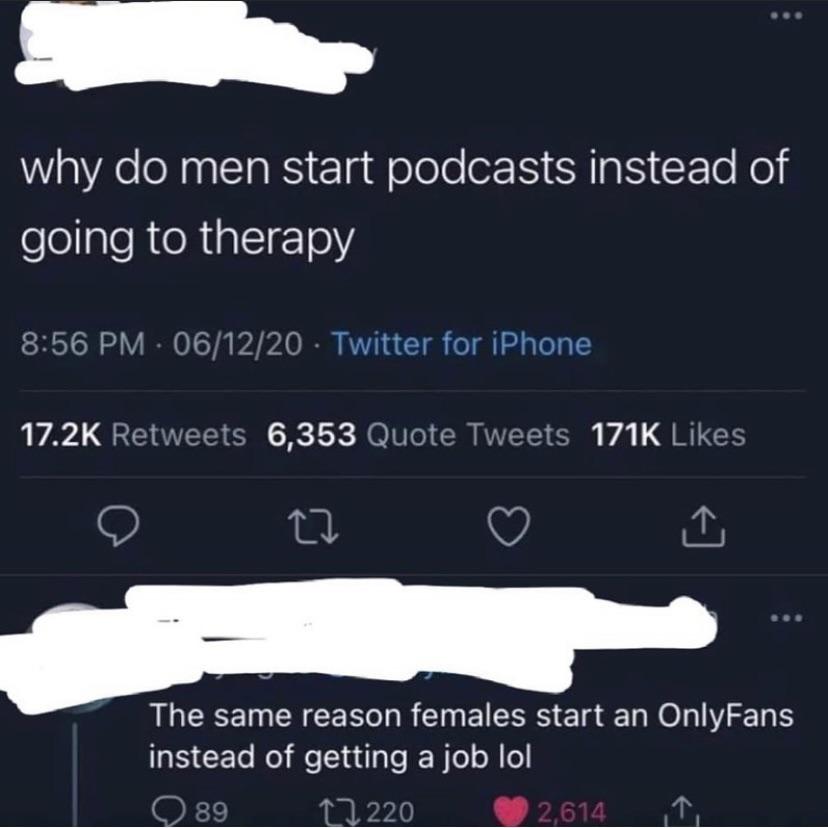 screenshot - why do men start podcasts instead of going to therapy 061220 Twitter for iPhone 6,353 Quote Tweets The same reason females start an OnlyFans instead of getting a job lol 89 1.220 2,614 1