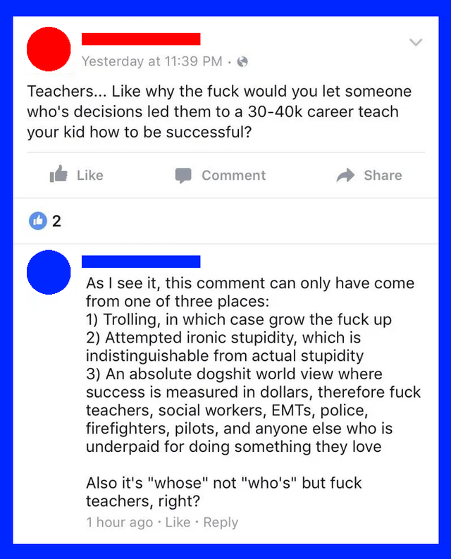 web page - Yesterday at Teachers... why the fuck would you let someone who's decisions led them to a career teach your kid how to be successful? Comment 2 As I see it, this comment can only have come from one of three places 1 Trolling, in which case grow