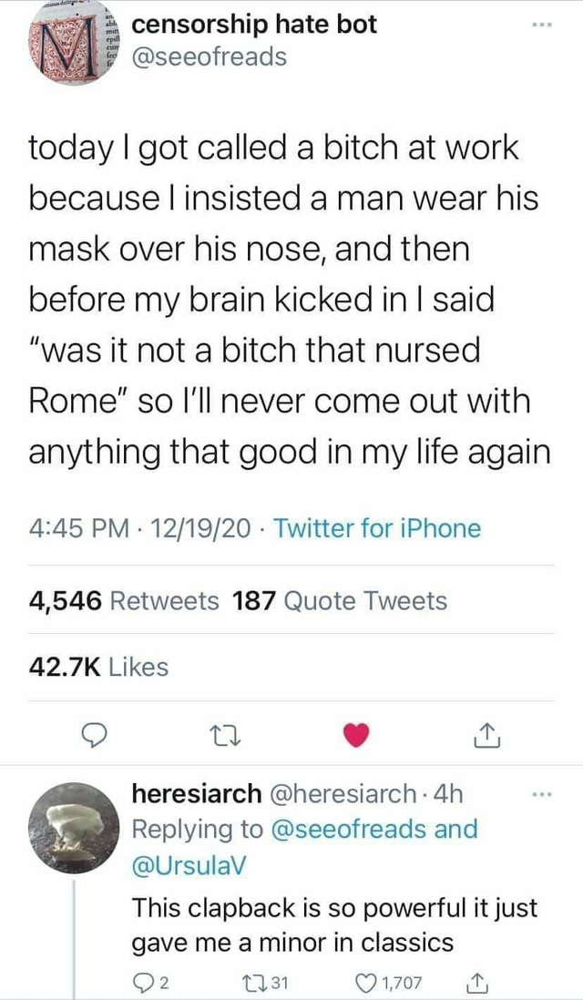 document - censorship hate bot today I got called a bitch at work because l insisted a man wear his mask over his nose, and then before my brain kicked in I said "was it not a bitch that nursed Rome" so I'll never come out with anything that good in my li