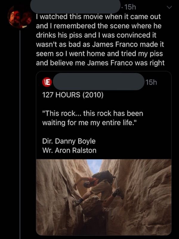 cringeworthy posts - 127 hours - 15h I watched this movie when it came out and I remembered the scene where he drinks his piss and I was convinced it wasn't as bad as James Franco made it seem so I went home and tried my piss and believe me James Franco w