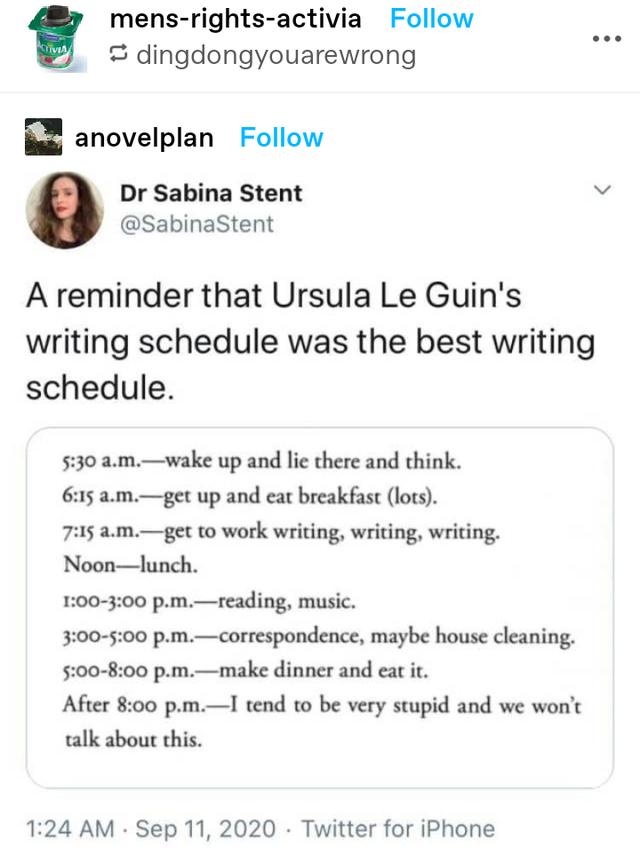 document - mensrightsactivia dingdongyouarewrong anovelplan Dr Sabina Stent A reminder that Ursula Le Guin's writing schedule was the best writing schedule. a.m.wake up and lie there and think. a.m.get up and eat breakfast lots. a.m.get to work writing, w