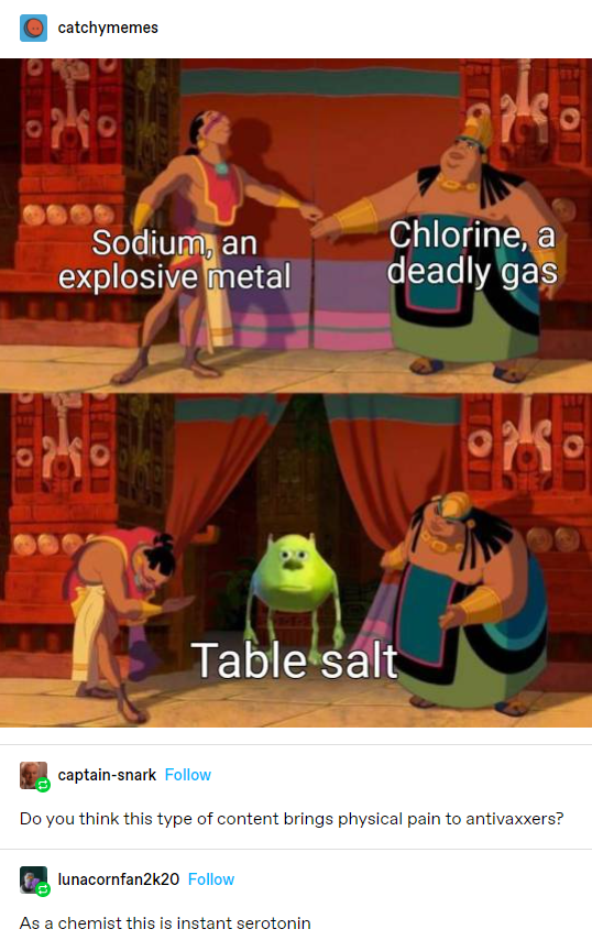 road to el dorado meme - catchymemes Sodium, an explosive metal Chlorine, a deadly gas Table salt captainanak Do you think this type of content brings physical pain to antivaxxers? lunacornfan2k20 As a chemist this is instant serotonin