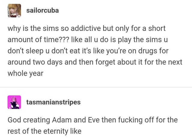 document - sailorcuba why is the sims so addictive but only for a short amount of time??? all u do is play the sims u don't sleep u don't eat it's you're on drugs for around two days and then forget about it for the next whole year tasmanianstripes God cr