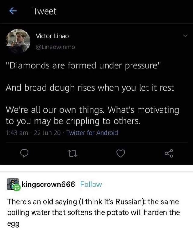 Bread - Tweet Victor Linao "Diamonds are formed under pressure" And bread dough rises when you let it rest We're all our own things. What's motivating to you may be crippling to others. 22 Jun 20 Twitter for Android kingscrown666 There's an old saying I t