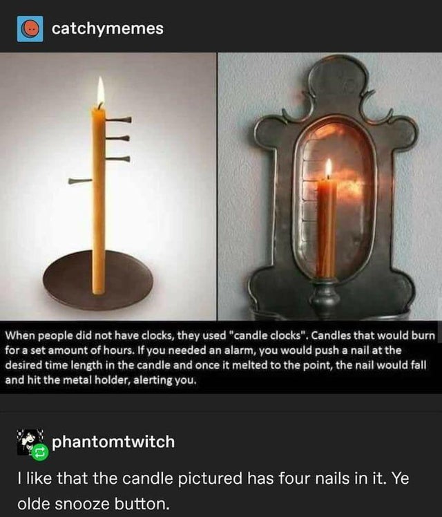 candle alarm clock - o catchymemes When people did not have clocks, they used "candle clocks". Candles that would burn for a set amount of hours. If you needed an alarm, you would push a nail at the desired time length in the candle and once it melted to 